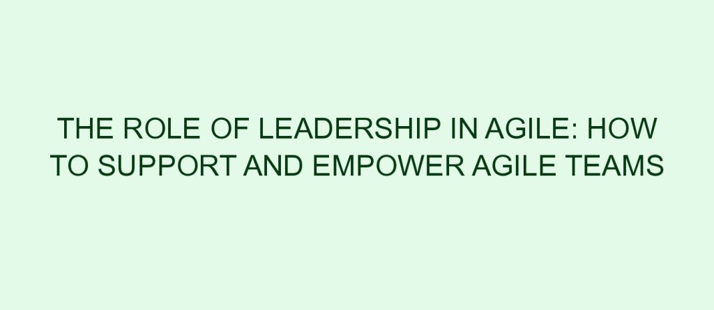 The Role Of Leadership In Agile: How To Support And Empower Agile Teams