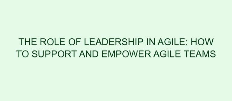 The Role of Leadership in Agile: How to Support and Empower Agile Teams